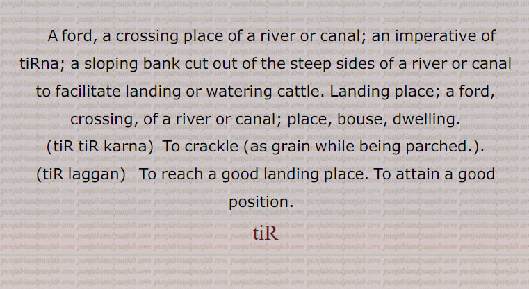 A ford, a crossing place of a river or canal; an imperative of tiRna; a sloping bank cut out of the steep sides of a river or canal to facilitate landing or watering cattle. Landing place; a ford,, crossing, of a river or canal; place, bouse, dwelling., tiR tiR karna,  To crackle ,tiR laggan,   To reach a good landing place. To attain a good position.  ,tiR,  تڑنا,تڑویا,تڑا,تڑانا, تڑوانا, تڑاونا,تڑائی,تڑنا,تڑندیاں,تڑوانا, , tur  ,   ਤੁੜ, ਤੁੜਵਾਉਣਾ, turwauna, 
 