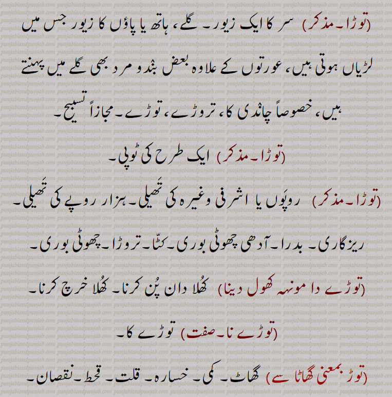 توڑا دسنا,توڑ جوڑ, توڑنا,توڑو, 
نیناں دے توڑے,روپوں کی تھیلی, چھوٹی بوری, ایک طرح کی ٹوپی, , 
 کمر کا پٹکا۔
 جزیرہ۔ ٹاپو۔ کنارۂ دریا۔ مینڈ, مقررہ ناپ۔ تھیلا۔ کٹہ, توڑا جھاڑنا,توڑا جھڑنا,توڑا دینا,توڑا وجنا,توڑے دار, تروڑے دار بندوق,