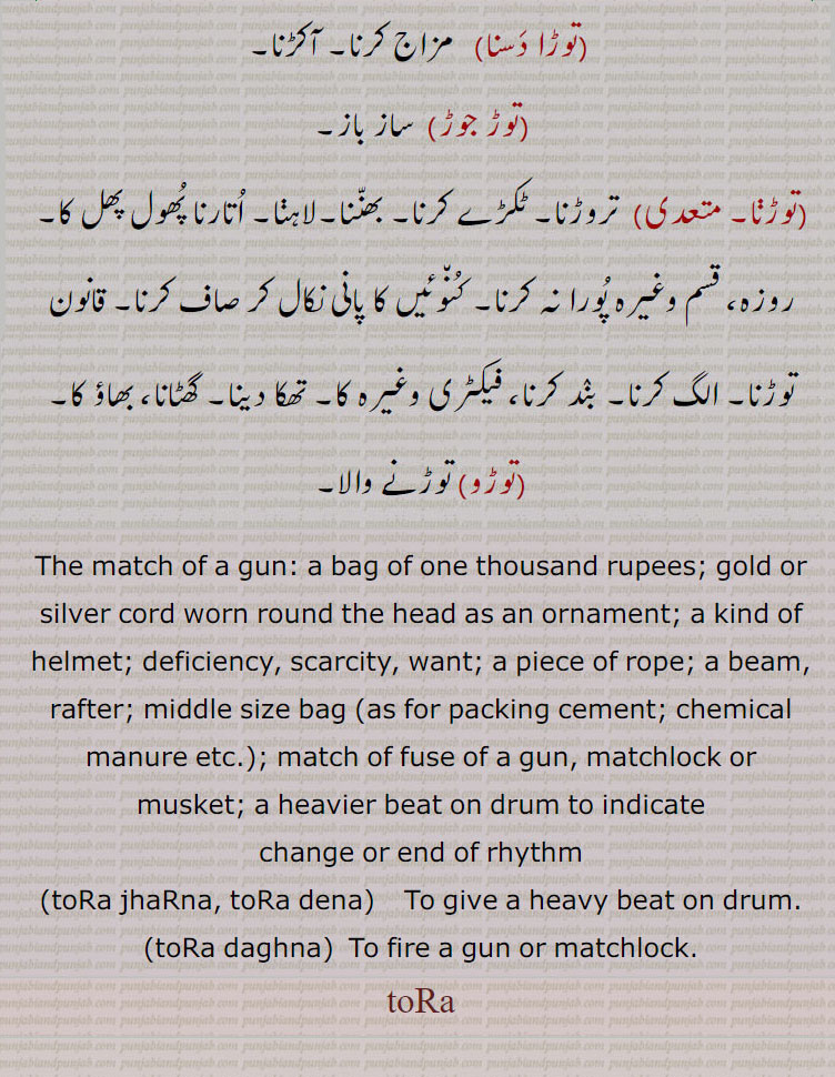 To break, split, snap; to pluck; to violate, infringe (rule, law); to disconnect, disjoin;beam, rafter; middle size bag (as for packing cement; chemical manure etc.); match of fuse of a gun, matchlock or musket; a heavier beat on drum to indicate change or end of rhythm. tora jharna, tora dena, tora daghna, ,
toRa, ਤੋਡ਼ਾ, ਤੋੜਾ,ਤੋਡ਼, ਤੋੜ,ਤਰੋੜ , taror, tor,