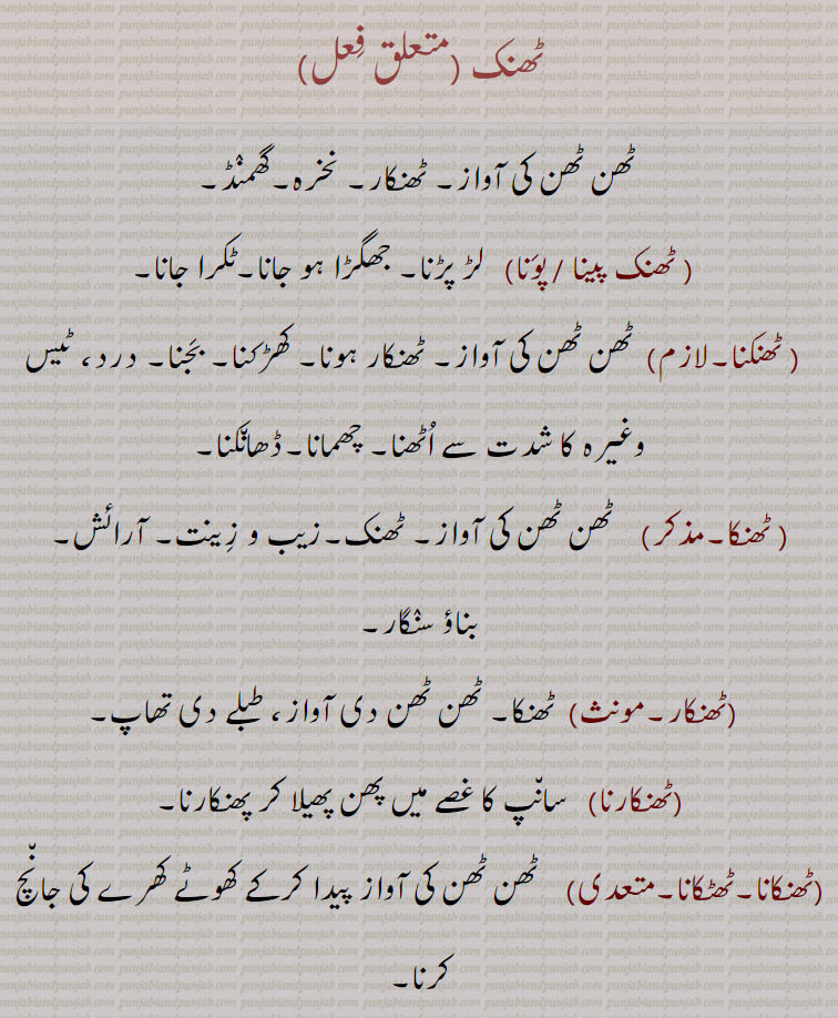 ٹھنک ,ٹھن ٹھن کی آواز۔ ٹھنکار۔ نخرہ۔گھمنڈ,ٹھنک پینا ,ٹھنک پونا,  لڑ پڑنا۔ جھگڑا ہو جانا۔ٹکرا جانا, ٹھنکنا, ٹھن ٹھن کی آواز۔ ٹھنکار ہونا۔ کھڑکنا۔ بجنا۔ درد، ٹیس وغیرہ کا شدت سے اٹھنا۔ چھمانا۔ڈھانکنا, ٹھنکا۔مذکر,    ٹھن ٹھن کی آواز۔ ٹھنک۔زیب و زینت۔ آرائش۔
بناؤ سنگار,ٹھنکار, ٹھنکا۔ ٹھن ٹھن دی آواز، طبلے دی تھاپ,ٹھنکارنا,سانپ کا غصے میں پھن پھیلا کر پھنکارنا,ٹھنکانا۔ٹھٹکانا, ٹھن ٹھن کی آواز پیدا کرکے کھوٹے کھرے کی جانچ کرنا۔