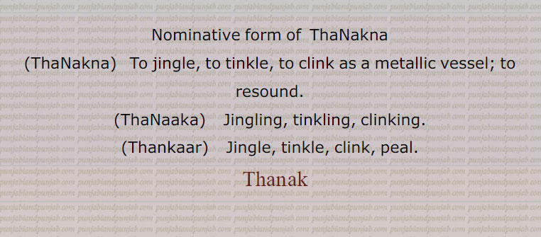 Nominative form of  ThaNakna,ThaNakna,   To jingle, to tinkle, to clink as a metallic vessel; to resound.,ThaNaaka,    Jingling, tinkling, clinking.,Thankaar,  Jingle, tinkle, clink, peal.
 ,ٹھنک , thanak, ਠਣਕ,ThaNakna, ਠਣਕਣਾ,ThaNaaka, ਠਣਾਕਾ,Thanakaar, ਠਣਕਾਰ , ٹھنک پینا , ٹھنک پونا,ٹھنکنا, ٹھنکا,ٹھنکار,ٹھنکارنا,ٹھنکانا,ٹھٹکانا,
