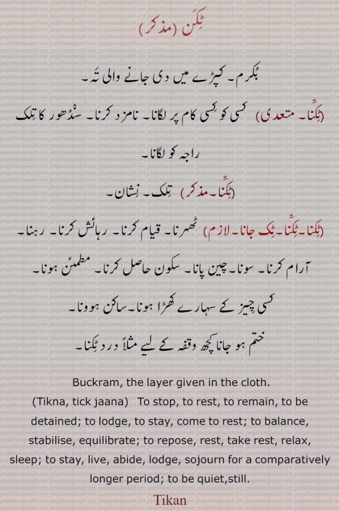 ٹکن ,بکرم۔ کپڑے میں دی جانے والی تہ۔,ٹکنا۔ متعدی)   کسی کو کسی کام پر لگانا۔ نامزد کرنا۔ سندھور کا تلک راجہ کو لگانا,ٹکنا,   تلک۔ نشان,ٹکنا۔ٹکّنا۔ٹک جانا,ٹھہرنا۔ قیام کرنا۔ رہائش کرنا۔ رہنا۔ آرام کرنا۔ سونا۔چین پانا۔ سکون حاصل کرنا۔ مطمئن ہونا, کسی چیز کے سہارے کھڑا ہونا۔ساکن ہوونا۔
 ختم ہو جانا کچھ وقفہ کے لیے مثلاً درد ٹکنا۔
 Buckram, the layer given in the cloth.,Tikna, tick jaana,   To stop, to rest, to remain, to be detained; to lodge, to stay, come to rest; to balance, stabilise, equilibrate; to repose, rest, take rest, relax, sleep; to stay, live, abide, lodge, sojourn for a comparatively longer period; to be quiet,still.
 , ٹکن ,tikan, ਟਿਕਣ ,tikna, tikkna,ਟਿਕਣਾ , ਟਿਕ ਜਾਣਾ,tick jaana, ٹکنا, ٹِکَن,