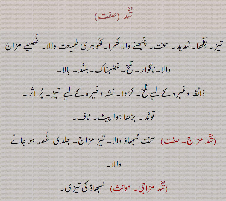 تند ,تیز۔ تکھا۔شدید۔ سخت۔ چبھنے والا کھرا۔کھوہری طبیعت والا۔ غصیلے مزاج والا۔ناگوار۔ تلخ۔غضبناک۔بلند۔ بالا,ذائقہ وغیرہ کے لیے تلخ۔ کڑوا۔ نشہ وغیرہ کے لیے  تیز۔ پر اثر,توند۔ بڑھا ہوا پیٹ۔ ناف,تند مزاج, سخت سبھاؤ والا۔ تیز مزاج۔ جلدی  غصہ ہو جانے والا,تند مزاجی, سبھاؤ کی تیزی,تند رفتار, تیز چلنے والا,تند میل,تندی, تیزی,  غصہ۔ چستی۔ چالاکی۔ وحشت۔ کرورتا۔جوار کی ایک قسم۔