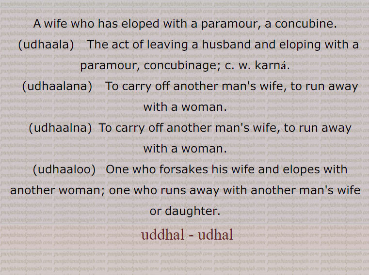 A wife who has eloped with a paramour, a concubine.,udhaala,    The act of leaving a husband and eloping with a paramour, concubinage; uddhal karna,udhaalana,    To carry off another man's wife, to run away with a woman.,udhaalna, To carry off another man's wife, to run away with a woman.,udhaaloo,  One who forsakes his wife and elopes with another woman; one who runs away with another man's wife or daughter.
 ,uddhal, udhal,  ادھل جانا,ادھلنا,ادھلوانا,ادھلوائی,ادھلیسی,ادھلیندا,ادھال,ادھالا,ادھالا ٹلا,ادھالن,ادھالو,ادھالو ٹلا,ادھالی,اُدھل, ادھل,udhaala,  uddhal ,  ਉਧਾਲਾ,udhaalana,  ਉਧਾਲਣਾ,udhaalna, ਉਧਾਲਣਾ,udhaaloo, ਉਧਾਲੂ, ادھل, udhal , ਉਧਾਲ, 