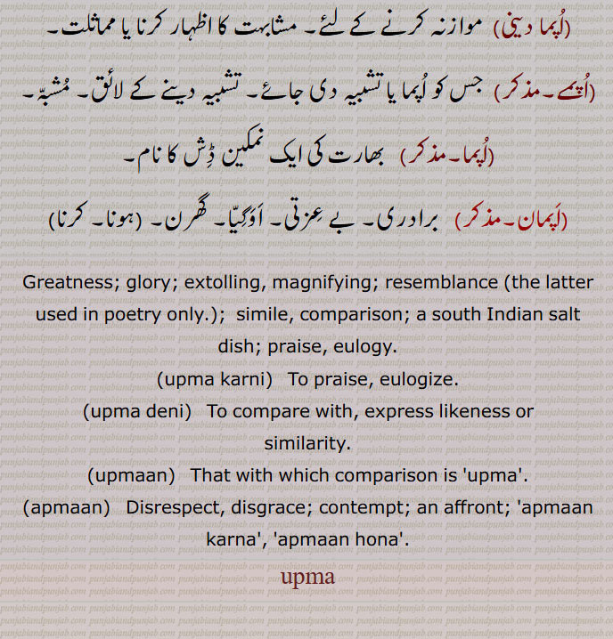 اپما دینی, موازنہ کرنے کے لئے۔ مشابہت کا اظہار کرنا یا مماثلت,اپمے,جس کو اپما یا تشبیہ دی جائے۔ تشبیہ دینے کے لائق۔ مشبہ,اپما, بھارت کی ایک نمکین ڈش کا نام,اپمان,  برادری۔ بے عزتی۔ اوگیا۔ گھرن,
Greatness; glory; extolling, magnifying; resemblance (the latter used in poetry only.);  simile, comparison; a south Indian salt dish; praise, eulogy.,upma karni,   To praise, eulogize.,upma deni, To compare with, express likeness or
similarity.,upmaan,   That with which comparison is 'upma'.,apmaan,  Disrespect, disgrace; contempt; an affront; 'apmaan karna', 'apmaan hona'.,upma, اپمان, اپما کرنی, اپما دینی,اپمے, اپما,upma,ਉਪਮਾ,upmaan,ਉਪਮਾਨ,upma karni,ਉਪਮਾ ਕਰਨੀ,upma deni,ਉਪਮਾ ਦੇਣੀ,apmaan,ਅਪਮਾਣ