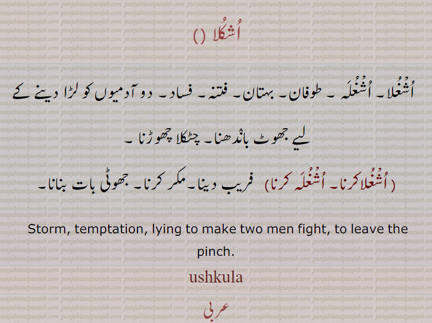 ,اشکلا  
  اشغلا۔ اشغلہ ۔ طوفان۔ بہتان۔ فتنہ۔ فساد۔ دو آدمیوں کو لڑا دینے کے ,لیے جھوٹ باندھنا۔ چٹکلا چھوڑنا , اشغلاکرنا, اشغلہ کرنا,فریب دینا۔مکر کرنا۔ جھوٹی بات بنانا۔
 Storm, temptation, lying to make two men fight, to leave the pinch. ushkula,   ,اُشغُلا, اُشغُلَہ ,ushkula,اشکلا, اشغلا اشغلہ  اشغلاکرنا اشغلہ کرنا  , ਉਸ਼ੁਕਲਾ 