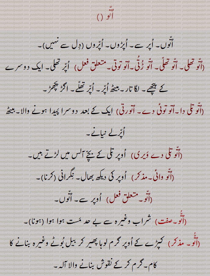 اتو , اتوں۔ اپر سے۔ اپڑوں۔ اپروں,اتو تھلی۔ اتو تھلی۔ اتو ڑتی۔اتو توتی,  اپر تھلی۔ ایک دوسرے کے پیچھے۔ لگا تار۔ہیٹھ اپر۔ اپر تھلے۔ اگڑ پچھڑ,اتو تلی دا۔اتو توتی دے,  ایک کے بعد دوسرا پیدا ہونے والا۔ہیٹھ اپرلے نیانے,اتو تلی دے ویری, اوپر تلی کے بچے آلس میں لڑتے ہیں,اتو وائی,اوپر کی دیکھ بھال۔ نگرانی ,اتو۔,   اوپر سے۔ اتوں, شراب وغیرہ سے بے حد مست ہوا ہوا ,  کپڑے کے اوپر گرم لوہا پھیر کر بیل بوٹے وغیرہ بنانے کا کام,اتو گر,  وہ  جو کپڑے سے آرائشی فرل اور  بیل بوٹے بناتا ہے,اتوگری,   اتو گر کی مہارت یا ہنر۔