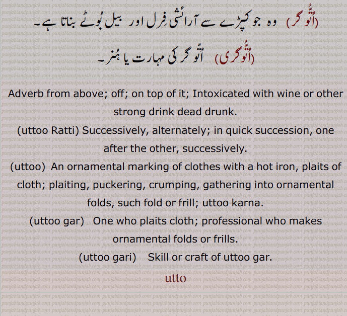 off; on top of it; Intoxicated with wine or other strong drink dead drunk.,utto Ratti, Successively, alternately; in quick succession, one after the other, successively.,uttoo,  An ornamental marking of clothes with a hot iron, plaits of cloth; plaiting, puckering, crumping, gathering into ornamental folds, such fold or frill; uttoo karna.,uttoo gar,   One who plaits cloth; professional who makes ornamental folds or frills.,uttoo gari,    Skill or craft of uttoo gar.
uttoo,utto,ਉੱਤੁ,utto  , اتو , اُتو , اُتّو , اُتُّو, uttoo , ਉੱਤੂ, ਉੱਤੋਂ, uttoo gar, ਉੱਤੂਗਰ, uttoo gari, ਉੱਤੂਗਰੀ, utto hona, utto hojaana, utto kardena, utto Ratti,اتو ,اتوں, اپروں,اتو تھلی, اتو تھلی, اتو ڑتی,اتو توتی, اپر تھلی,اتو تلی دا,اُتو توتی دے,اتو تلی دے ویری,اتو وائی,اتو,اتو گر,اتو گری,