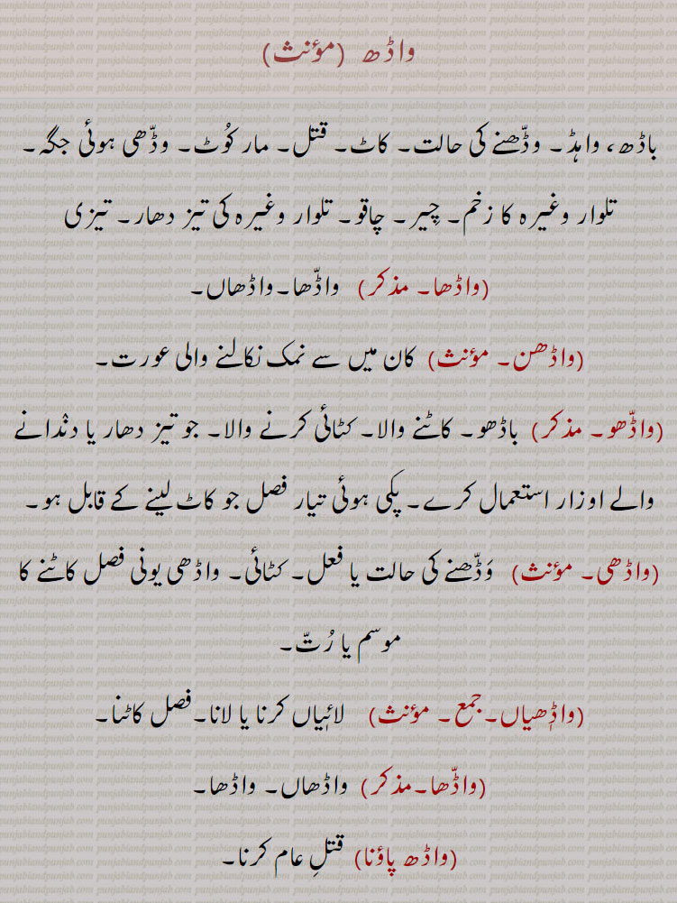 واڈھ,باڈھ، واہڈ۔ وڈھنے کی حالت۔ کاٹ۔ قتل۔ مار کوٹ۔ وڈھی ہوئی جگہ۔ تلوار وغیرہ کا زخم۔ چیر۔ چاقو۔ تلوار وغیرہ کی تیز دھار۔ تیزی,واڈھا,واڈھاں,واڈھن, کان میں سے نمک نکالنے والی عورت,واڈھو,  باڈھو۔ کاٹنے والا۔ کٹائی کرنے والا, پکی ہوئی تیار فصل جو کاٹ لینے کے قابل ہو,واڈھی, کٹائی,واڈٖھیاں,فصل کاٹنا,واڈھا,واڈھ پاؤنا,  قتل عام کرنا,واڈھ ہونا,