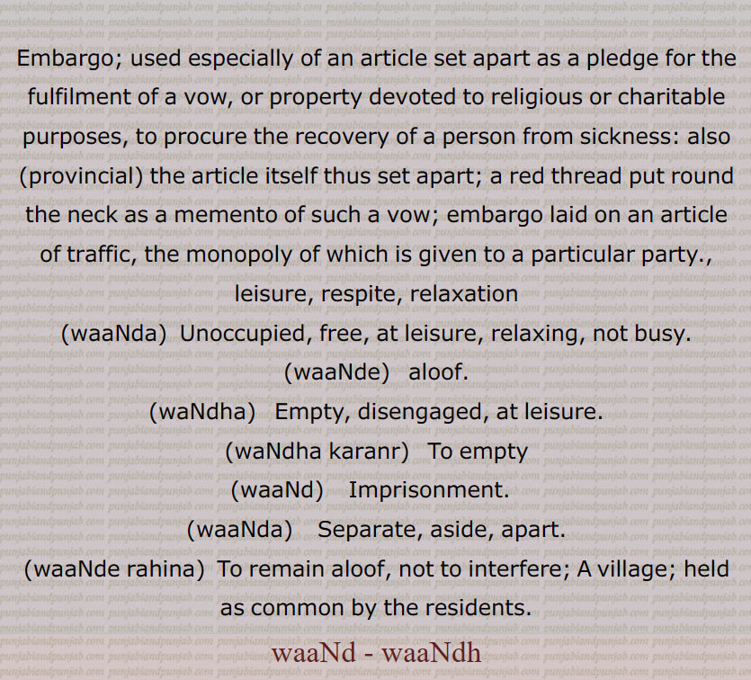 Embargo; ,leisure, respite, relaxation,waaNda,  Unoccupied, free, ,waaNde,   aloof,waNdha,  Empty,waNdha karanr,waaNd,   Imprisonment.  ,waaNda, Separate, aside, ,waaNde rahina,  To remain aloof, not to interfere; A village; held as common by the residents.,waaNd , waaNdh,
  وانٛد,وانٛدھ,وانٛدا,وانٛدی,وانٛدے,وانٛد ہونا,واندک,وانٛدے رہنا,وانٛدے کرنا,وانٛدڑا,وانٛدھا,وانٛدھے وانٛد کوں چَھمَک مارنا, waand, waandh, ਵਾਂਦ,ਵਾਂਧ, wand, wandh,ਵਾਂਦ,ਵਾਂਧ,waanda, ਵਾਂਦਾ, ਵਾਂਦ,  ਵਾਂਦਾ , 