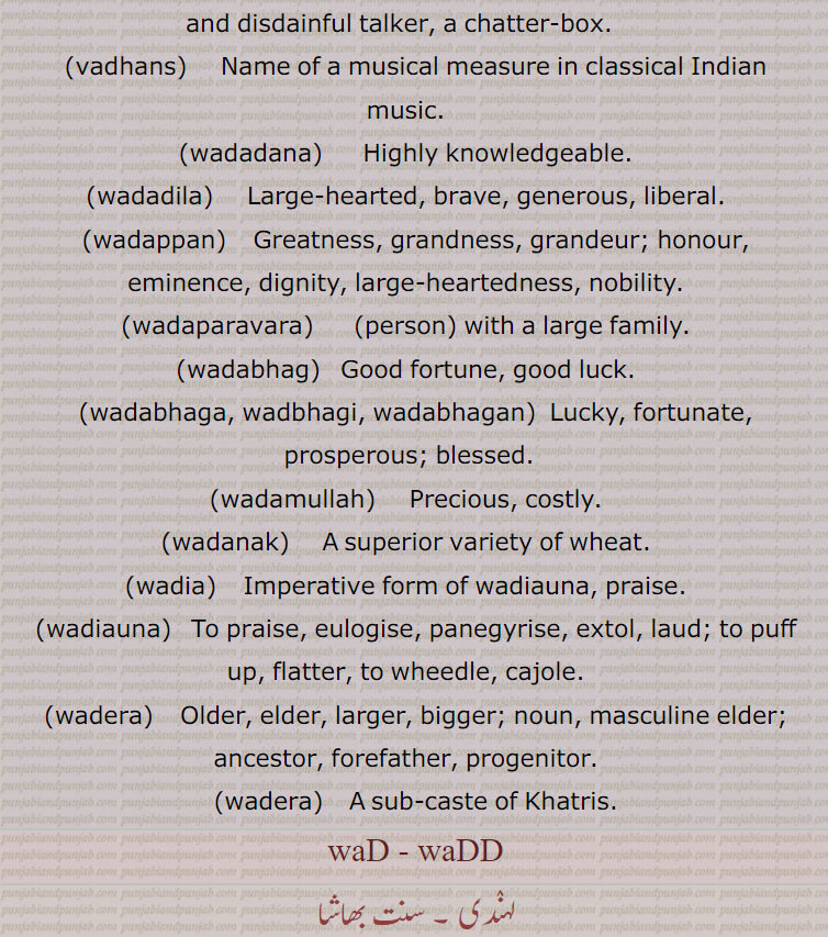,,waDDa, wad , ਵੱਡਾ,waDD saara,waDD baaba,waDDa darja,waDDA din,waDDa karna,waDDa saahab,waDDi pesheeN,waDDa wela,waDDi, ਵੱਡੀ,waDaaNak,ਵਡਾਣਕ,waDNggi,ਵਦੰਗੀ  ,waDaani,ਵਡਾਨੀ  ,waDbol, waDbola, waDboli, ਵਡਬੋਲੀ,ਵਡਬੋਲਾ ,ਵਡਬੋਲ,   wad,ਵਡ, ਵੱਡਾ  ,wadda,  vadhans,ਵਡਹੰਸ ,wadadana,ਵਡਦਾਨਾ  ,   wadadila,ਵਡਦਿਲਾ ,wadappan,ਵਡੱਪਣ, wadaparavara,ਵਡਪਰਵਾਰਾ , wadabhag, ਵਡਭਾਗ, wadabhaga, wadbhagi, ਵਡਭਾਗਾ, ਵਡਭਾਗੀ, ਵਡਭਾਗਣ ,wadabhagan,  wadamullah, ਵਡਮੁੱਲਾ , wadanak ,ਵਡਾਣਕ  ,
wadia, ਵਡਿਆ ,wadiauna,  ਵਡਿਆਉਣਾ , wadiauna, ਵਡਿਆਉਣਾ, wadera, ਵਡੇਰਾ, wadera, ਵਡੇਰਾ ,وڈنا , بڈنا,وڈنا,وڈ دینا,وڈ وڈنا,وڈونا,وڈی, 