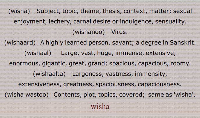 wisha,  ਵਿਸ਼ਾ , Subject, topic,thesis, contex,wishanoo, ਵਿਸ਼ਾਣੂ, Virus,wishaard,ਵਿਸ਼ਾਰਦ  , A highly learned person, savant,wishaal, ਵਿਸ਼ਾਲ , Large, vast, huge, great, grand,wishaalta, ਵਿਸ਼ਾਲਤਾ , Largeness, vastness, greatness,wisha wastoo, ਵਿਸ਼ਾ ਵਸਤੂ , Contents, plot, topics, ਵਿਸ਼ਾ,