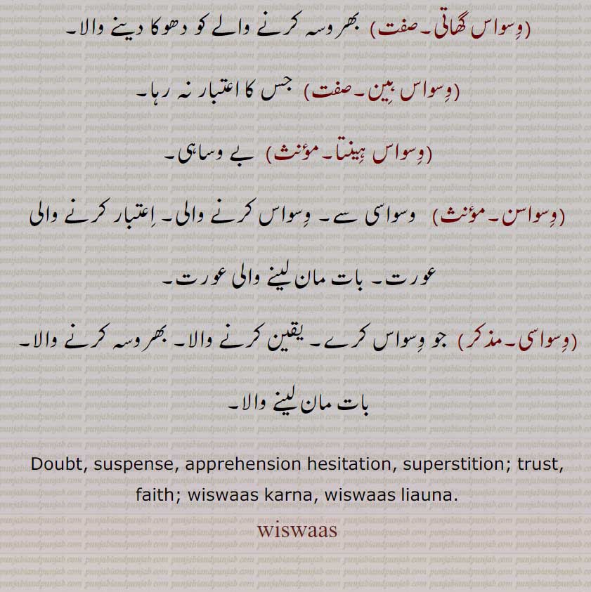   وسواس,وشواس,بسواس,وسواس اڈ جانا,وسواس بجھنا,وسواس پاتر,وسواس ٹٹنا,وسواس گھات,,وسواس گھاتک,وسواس گھاتی,وسواس ہین,وسواس ہینتا,وسواسن,وسواسی,wiswaas ,ਵਿਸਵਾਸ,wiswaas karna, wiswaas liauna,
یقین۔ بھروسہ۔ نسطا۔ وساہ۔دھوکا کرنا۔ بے وساہی۔
Doubt, suspense. faith. trust