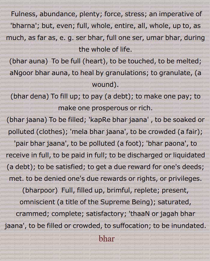 Fulness, abundance, plenty; force, stress; an imperative of  bharna ; but, even; full, whole, entire, all, whole, up to, as much, as far as,  ser bhar, full one ser, umar bhar, during the whole of life,bhar auna,bhar dena,bhar jaana, bhar,ਭਰ, بَھر, بھر
