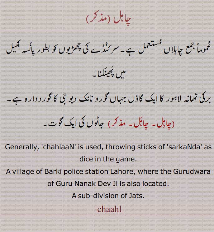 چاہل,chaahl, ਚਾਹਲ,chahal,,A sub-division of Jats.,چاہلاں, , پان٘سہ,
برکی تھانہ لاہور  گاؤں گورو نانک دیو جی کا گوردوارہ ,چاہِل, , جاٹوں کی ایک گوت۔
 chahlaaN,throwing sticks of 'sarkaNda' as dice, village of Barki police station Lahore,, A sub-division of Jats.