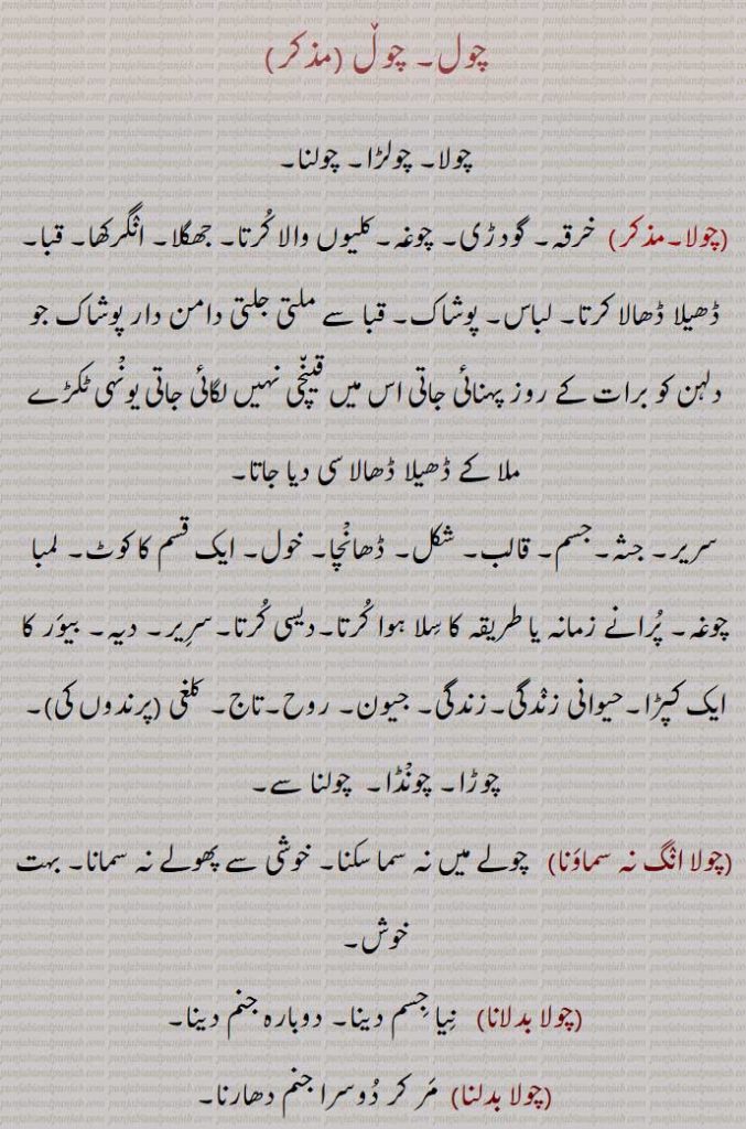 چول , چولا, چولڑا, چولنا, چوغہ, کرتا, جھگلا, انگرکھا, قبا, لباس, پوشاک,جسم, قالب, شکل, ڈھانْچا, لمبا چوغہ, دیہ, بیور کا ایک کپڑا,حیوانی زندگی,جیون, روح,تاج, کلغی (پرندوں کی),چوڑا, چونْڈا,چولا انگ نہ سماونا,چولا بدلانا,چولا بدلنا,