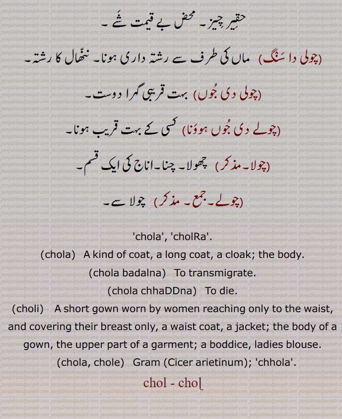 chola,cholRa,A kind of coat, a long coat, a cloak; the body,chola badalna,   To transmigrate,chola chhaDDna,choli, A short gown,chola, chole,  Gram,Cicer arietinum, chola, ਚੋਲਾ ,choli,   ਚੋਲੀ ,ਚੋਲ਼ੀ ,chole, ਚੋਲੇ , Gram ,Cicer arietinum, chol , ਚੋਲ, ਚੋਲ਼, ਚੋਲ਼ੀ, ਚੋਲੀ, ਚੋਲਡ਼ਾ, cholra,