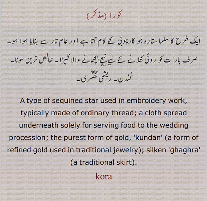 A type of sequined star used in embroidery work, typically made of ordinary thread,
A cloth spread underneath solely for serving food to the wedding procession,
The purest form of gold.Kundan (a form of refined gold used in traditional jewelry),
Silken ghaghra (a traditional skirt), ایک طرح کا سلما ستارہ جو کارچوبی کے کام آتا ہے اور عام تار سے بنا ہوتا ہے۔ صرف بارات کو روٹی کھلانے کے لیے نیچے بچھانے والا کپڑا۔ خالص ترین سونا۔ کُندن۔ ریشمی گھگّری۔
کورا,,kora, ਕੋਰਾ,