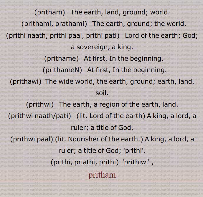 pritham, The earth, land, ground, world, pirthami, prathami, ਪਿਰਥਮੀ,prithi naath, prithi paal, prithi pati,  Lord of the earth;,pirthame, ਪਿਰਥਮੇ,pirthameN,  ਪਿਰਥਮੇਂ ,pirthawi,ਪਿਰਥਵੀ  ,prithwi,  ਪਰਿਥਵੀ ,prithvi,prithwi  naath,pati,prithwi paal,Nourisher of the earth,prithi, pirathi, pirthi,prithiwi  ,pritham, ,parithm , پرتھم,پرِتھم , ਪਿਰਥਮ, ਪ੍ਰਿਥਮ, , pirthami,, 