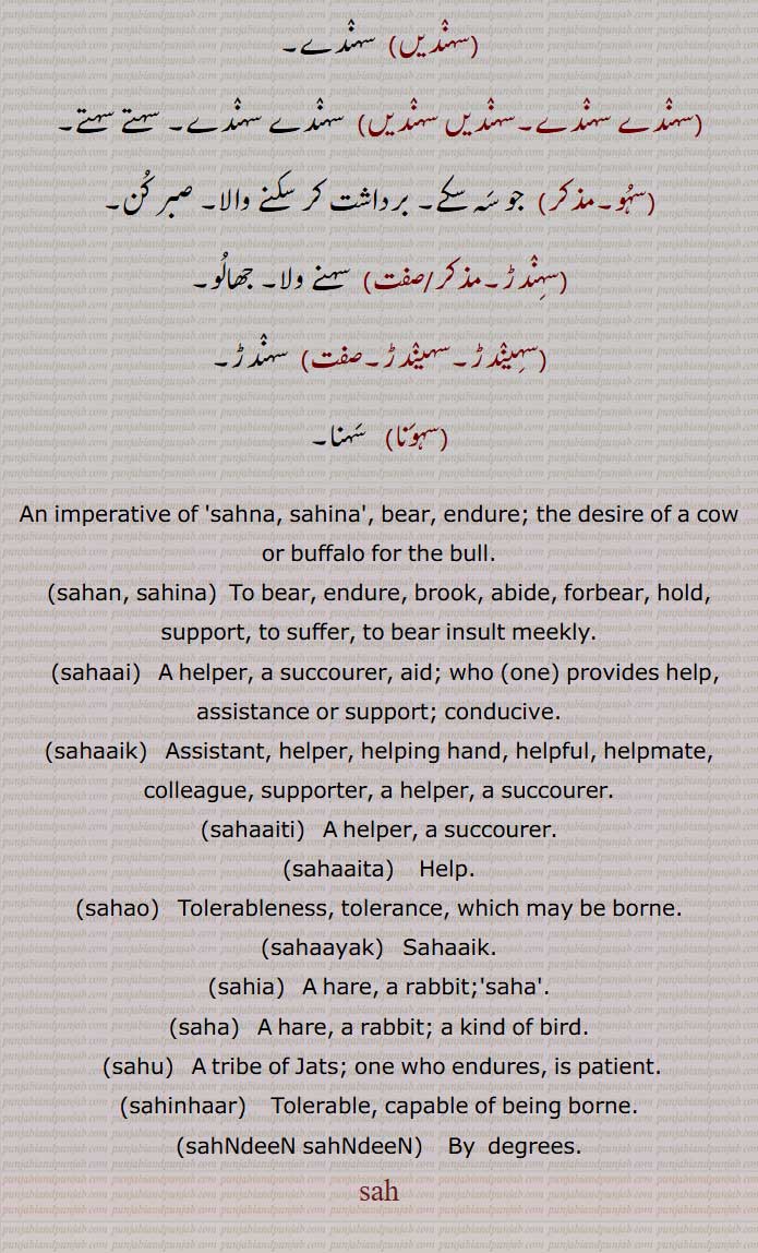 ਸਹਿਣਾ, sahina , To suffer, to bear, to bear insult meekly,ਸਹ sah,The desire of a cow or buffalo for the bull; an imperative of Sahna,ਸਹਾ ,saha,,ਸਹਾ ,A hare, a rabbit; a kind of bird,ਸਹਾਇ ,sahai, Support, aid, ਸਹਾਇ, sahai, A helper, a succourer,ਸਹਾਈ, sahai,A helper, a succourer,ਸਹਾਇਕ ,sahaik , ਸਹਾਇਤੀ sahaiti,,ਸਹਾਇਤਾ sahaita,ਸਹਾਰਣਾ, ,ਸਹਾਉ ,sahau , ਸਹਾਊ, sahau,ਸਹਾਯਕ, sahayak ,ਸਹਿਆ ,sahia, Saha,ਸਹਿਣਹਾਰ, sahinhaar ,Tolerable, capable of being borne,
Verb imperative form of  sahina  , bear, endure.,sahan,sahNdeeN sahNdeeN,sahu, .sahaaik,sahaai,  sah,ਸਹ, ਸਹਿ, سہ
