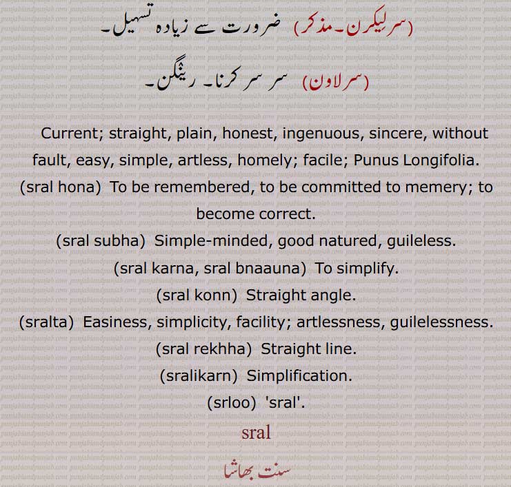  Current; straight, plain, honest, ingenuous, sincere, without fault, easy, simple, artless, homely; facile; Punus Longifolia,sral hona,sral subha, ਸਰਲ ਸੁਭਾ,sral karna, sral bnaauna, ਸਰਲ ਬਣਾਉਣਾ, ਸਰਲ ਕਰਨਾ,sral karna,sral konn, ਸਰਲ ਕੋਣ,sralta,ਸਰਲਤਾ Easiness, simplicity,sral rekhha, ਸਰਲ ਰੇਖਾ  sralikarn, ਰਲੀਕਰਨ, srloo, ਸਰਲੂ ,sral,  ਸਰਲ,