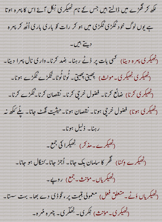 ٹھیکر ,ٹیکر,ٹوٹے ہوئے مٹی کے برتن کا بڑا ٹکڑا, ببر, پھوٹا ہوا برتن, سریر, جسم ,دیہ, رہنے کا مکان,,ٹھیکرا بنھنا,ٹھیکرٹھیکرہونا, ٹکڑے ٹکڑے ہونا,ٹھیکرا,ٹھیکرا بنھنا,ٹھیکراں,ٹھیکری,ٹھیکری پہرہ, ٹھیکری پہرہ دینا,ٹھیکری ٹھیکری,ٹھیکری کرنا,ٹھیکری ہونا,ٹھیکرے,ٹھیکرے وکن,ٹھیکریاں,ٹھیکریاں وٹے,ٹھیکری,