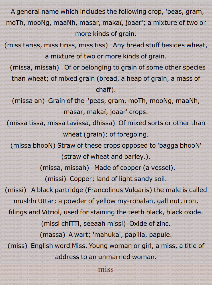 A general name which includes the following crop, 'peas, gram, moTh, mooNg, maaNh, masar, makai, joaar'; a mixture of two or more kinds of grain, miss tariss, miss tiriss, miss tiss, missa, missah, missa an, missa tissa, missa tavissa, dhissa, missa bhooN, missa, missah, missi), black partridge,Francolinus Vulgaris, mushhi tittar, missi chiTTi, seeaah missi,Oxide of zinc, massa, ,miss, mis,ਮਿੱਸ,ਮਿਸ, مس  مس
 ਮਿੱਸਹ, ਮਿੱਸਾ, ਮਿੱਸੀ, ਮਿੱਸਹ, ਮੱਸਾ