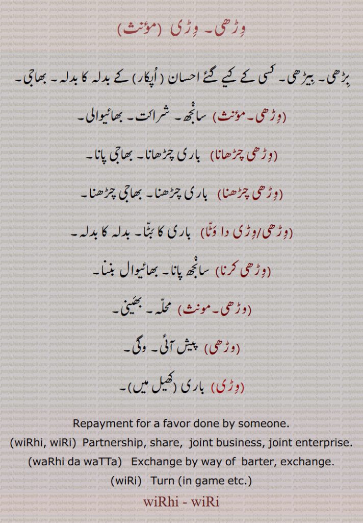 وڑھی, وڑی ,بڑھی, بیڑھی, کسی کے کیے گئے احسان ( اپکار) کے بدلہ کا بدلہ,  سانجھ, شراکت, بھائیوالی,وڑھی چڑھانا, باری چڑھانا,وڑھی چڑھنا,وڑھی/وڑی دا وٹا,وڑھی کرنا,وڑی, باری,Repayment for a favor done by someone,wiRhi, wiRi, Partnership, share,  joint business, joint enterprise,waRhi da waTTa,wiRi, Turn (in game etc.),wiRhi , wiRi
warhi,varhi,wirhi,virhi,wiri,viri, ਵਿੜੀ,ਵੜ੍ਹੀ,