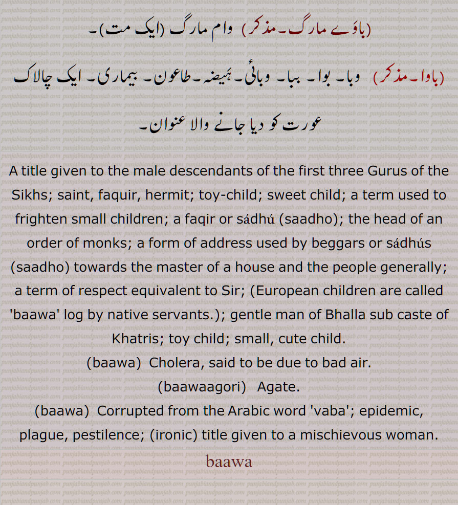A title given to the male descendants of the first three Gurus of the Sikhs; saint, faquir, hermit; toy-child; sweet child; a term used to frighten small children; a faqir or sadhu (saadho); the head of an order of monks; a form of address used by beggars or  saadho  towards the master of a house and the people generally; a term of respect equivalent to Sir; (European children are called 'baawa' log by native servants.); gentle man of Bhalla sub caste of Khatris; toy child; small, cute child, baawa, baawaagori,bawa,vaba,, baawa, باوا ,baawa,ਬਵਾ,

