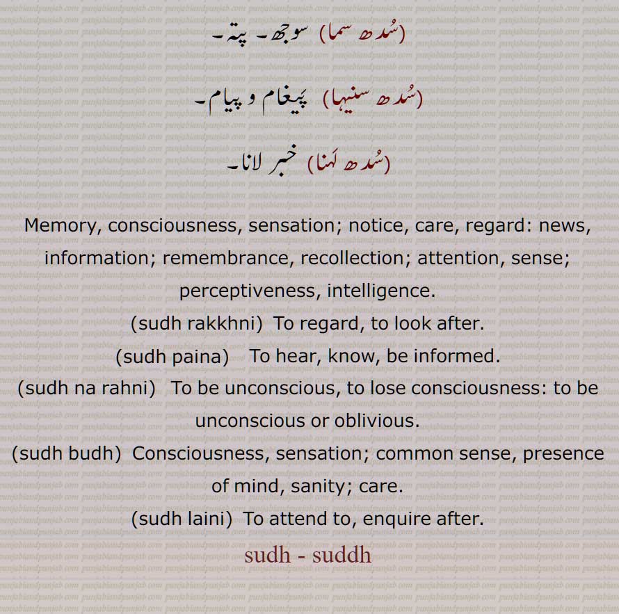 سدھ , سُدّھ, اطلاع, خبر, سد,  سار,  سوجھی , نگہداشت, چیتا, عقل, ہوش, سوجھ, خیال, سمجھ بوجھ, سدھ بدھ, پتہ ,سدھ بدھ وسر جانا,سدھ پوسی,سدھ پوونا,سدھ پینا,سدھ خبر,سدھرائی,سدھ رکھنی,سدھ سما,سدھ سنیہا,سدھ لہنا, Memory, consciousness, sensation; notice, care, regard: news, information; remembrance, recollection; attention, sense; perceptiveness, intelligence, sudh rakkhni, sudh powan,  sudh na rahni, sudh budh, sudh laini, sudh, suddh, ਸੁੱਧ , ਸੁਧ ,ਸੁੱਧ ਨਾ ਰਹਿਣੀ,ਸੁੱਧ ਬੁੱਧ,