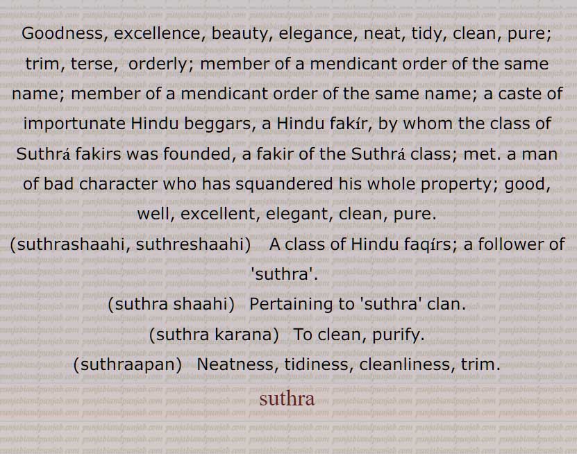  Goodness, excellence, beauty, elegance, neat, tidy, clean, pure; trim, terse,  orderly; member of a mendicant order of the same name; member of a mendicant order of the same name; a caste of importunate Hindu beggars, a Hindu fakir, by whom the class of 'suthra fakeer' was founded, a fakir of the Suthra class; met. a man of bad character who has squandered his whole property; good, well, excellent, elegant, clean, pure, suthrashaahi, suthreshaahi, suthra shaahi, suthra karana,, suthraapan, suthra, ਸੁਥਰਾ, ਸੁਥਰਾਪਣ, ਸੁਥਰਾਸ਼ਾਹੀ,