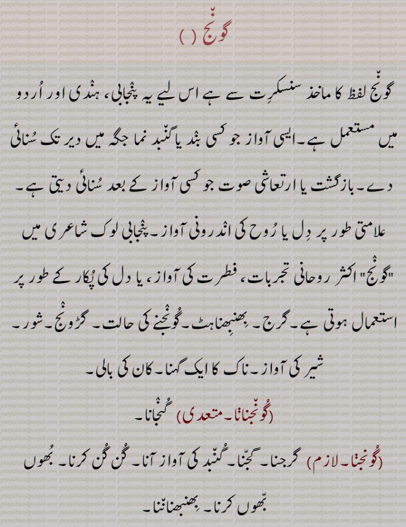 گونج , ایسی آواز جو کسی بند یا گنبد نما جگہ میں دیر تک سنائی دے,بازگشت ,گرج, بھنبھناہٹ,گونجنے کی حالت, گڑونج,شور, شیر کی آواز,ناک کا ایک گہنا,کان کی بالی,گونجنانا, گونجنا, گونج اٹھن, گونجار, گونجان, گونجاون,, گونج, پرت دھونی,پرتدھ ونی,پُڑدُو,گونجاؤنا۔گنجاؤنا,An echo, resonance, hollow sound, reverberation, a rumbling noise, roaring, buzzing, resounding, humming, gooNjna, gooNjauna, guNjauna, gooNj , guNj ,   ਗੂੰਜਣਾ, gunjna ,gunjaUna ,ਗੁੰਜਾਉਣਾ, ਗੂੰਜਾਉਣਾ goonjauna,   گُونج, پرت دھونی,پرَتِدھ وَنی,پُڑُدُّو