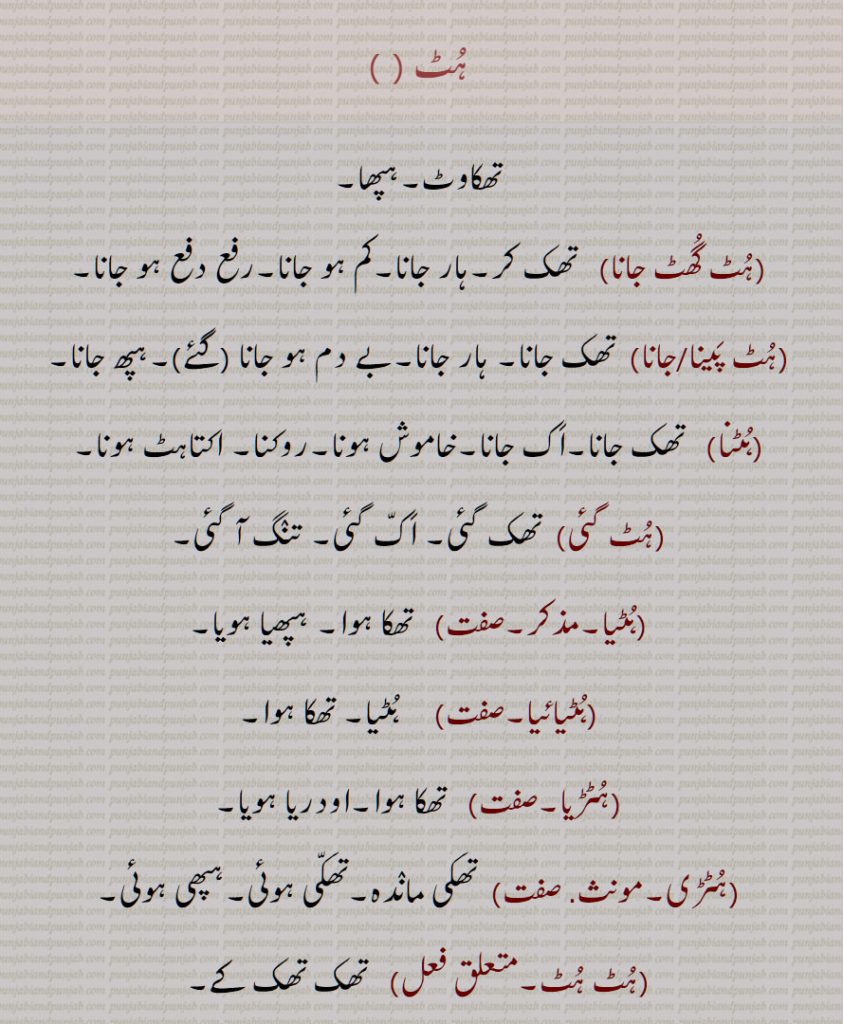 ہٹ, ہُٹّ,ہُٹ,تھکاوٹ,ہپھا,ہٹ گھٹ جانا,تھک کر,ہٹ پینا,ہٹ جانا, تھک جانا,,ہٹنا,ہٹ گئی, تنگ آ گئی,ہٹیا,   تھکا ہوا,ہٹیائیا,ہٹڑیا,ہٹڑی,ہٹ ہٹ,ہٹا,ہٹان,ہٹاون,ہٹیاں,شل ہو گئیں, مایوس ہو گئیں,ہٹ, انکار, ہمھ,گرمی, حبس,ہٹ پینا, ہٹ لگنا,ہٹ ہونا,Tiredness, tedium, boredom; impatience,huTna, huTTna,   To shut up,huT gai,  Got tired,huTT,  Sultriness, huT,ਹੁਟ, ਹੁੱਟ, ਹੁੱਟਣਾ ,
