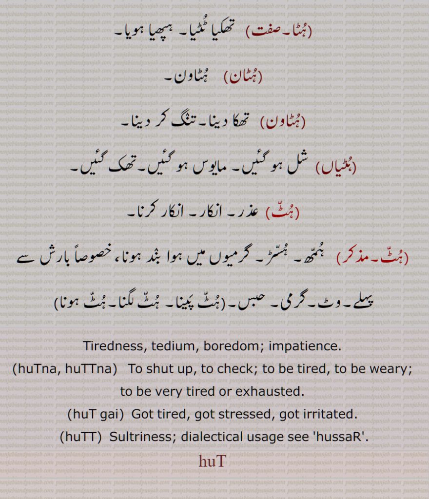 ہٹ, ہُٹّ,ہُٹ,تھکاوٹ,ہپھا,ہٹ گھٹ جانا,تھک کر,ہٹ پینا,ہٹ جانا, تھک جانا,,ہٹنا,ہٹ گئی, تنگ آ گئی,ہٹیا,   تھکا ہوا,ہٹیائیا,ہٹڑیا,ہٹڑی,ہٹ ہٹ,ہٹا,ہٹان,ہٹاون,ہٹیاں,شل ہو گئیں, مایوس ہو گئیں,ہٹ, انکار, ہمھ,گرمی, حبس,ہٹ پینا, ہٹ لگنا,ہٹ ہونا,Tiredness, tedium, boredom; impatience,huTna, huTTna,   To shut up,huT gai,  Got tired,huTT,  Sultriness, huT,ਹੁਟ, ਹੁੱਟ, ਹੁੱਟਣਾ ,