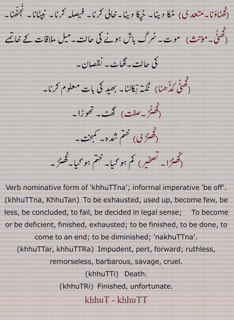 khhuTTna, be off, khhuTTna, KhhuTan, To be exhausted,be less,  khhuTTar, khhuTTRa, khhuTTi, Death, khhuTRi, Finished, khhut, khhutt,  ਖੁੱਟਣਾ, ਖੁੱਟ, ਖੁੱਟੜ, ਖੁੱਟੜਾ, ਖੁੱਟੀ, ਖੁੱਟਡ਼ੀ, ਖੁੱਟੜੀ, ਖੁਟਡ਼ਾ,کُھٹ , کُھٹّ
 