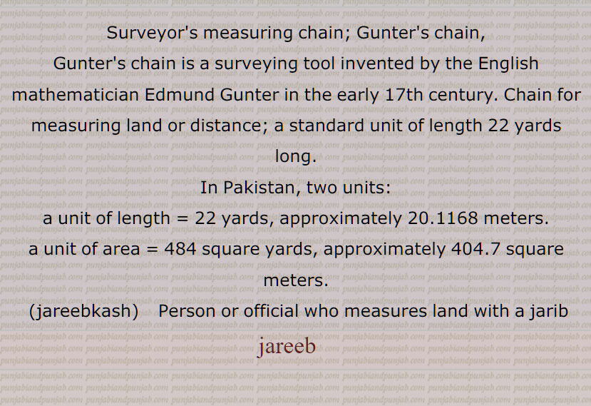 Surveyor's measure; chain for measuring land or distance; a standard unit of length 22 yards long.
In Pakistan, two units: a unit of length = 22 yards, approximately 20.1168 meters. a unit of area = 484 square yards, approximately 404.7 square meters.jareebkash   Person or official who measures land with a jarib,jareeb   , ਜਰੀਬ, ਜਰੀਬਕਸ਼,