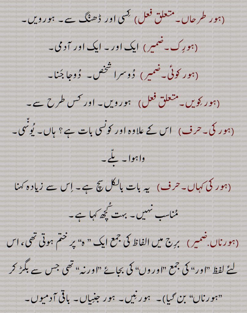 سارے, ہور سُنے, ہور طرحاں, ہور طرحاں, ہورِک ,ہور کوئی,ہور کِویں, ہور کی, ہور کی کہاں, ہورناں, ہور نَہ, ہورنِیں, ہوروطور, ہور وی,ہور بھی,ہور بی, ہور ہی, ہوری, ہور شَے, ہوراں,  ہُراں , ہونیں ,ہوڑِیں, ہوریں, ہُریں , ہونی ,ہونِیں,ہوریں,ہوراں,ہورویں 
, hordar,  hordhar,  horthe, horda, horhi, hor ki, hor koi, hor ki kahaaN, hornaaN, hornooN, hor shaiy, hor saare, hor suno, hor toN hor, horwi ,horvi, horaaN, horeeN, horotor, horas, hor kujh, hor the, hor dar, hor dare, horna, horweiN, hor,ਹੋਰ ,ਹੋਰਾਂ ,  ਹੋਰੀਂ , ਹੋਰੀ ,ਹੋਰਨਾਂ , ਹੋਰਨੀਂ , ਹੋਰੋਤੋਰ, ਹੂਰਾ, ਹੋਰਸ, ਹੋਰ ਕੁਝ, ਹੋਰ ਥਹਿ, ਹੋਰ ਥੇ, ਹੋਰ ਦਰ, ਹੋਰ ਦਰੇ , ਹੋਰਨਾ, ਹੋਰਵੇਂ , ,ہور تھہ,   ہور در,  ہور دوں, ہور دھر,  ہور سنے,   ہورک , ہور کویں, ہور نہ, ہورنیں,  ہور شے,   ہراں ,  ہوڑیں,  ہریں  ,  